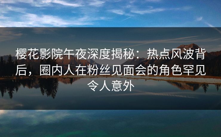 樱花影院午夜深度揭秘：热点风波背后，圈内人在粉丝见面会的角色罕见令人意外