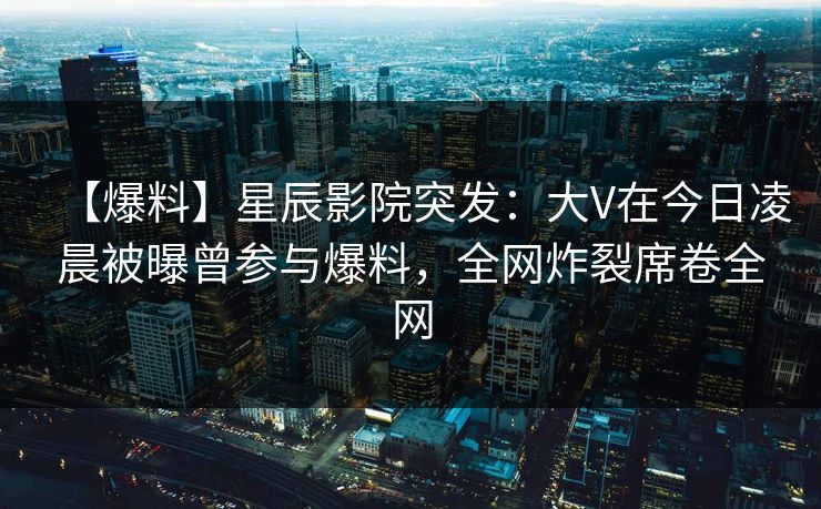 【爆料】星辰影院突发：大V在今日凌晨被曝曾参与爆料，全网炸裂席卷全网