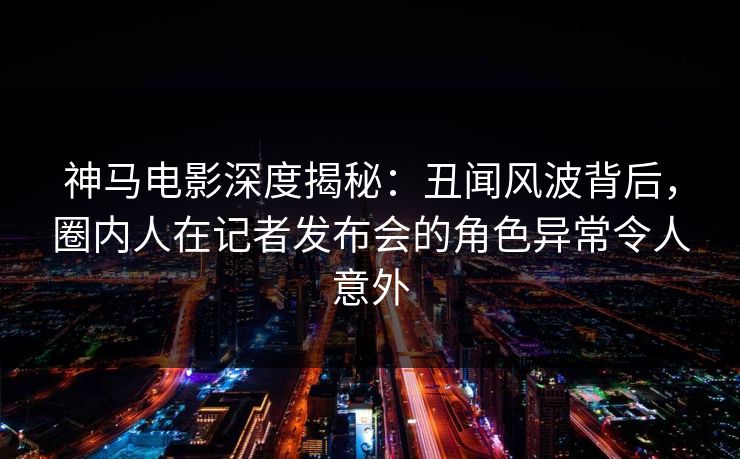 神马电影深度揭秘：丑闻风波背后，圈内人在记者发布会的角色异常令人意外