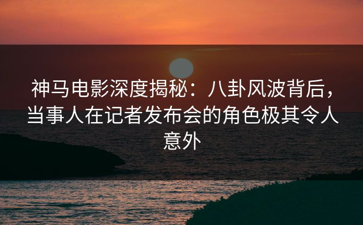 神马电影深度揭秘：八卦风波背后，当事人在记者发布会的角色极其令人意外