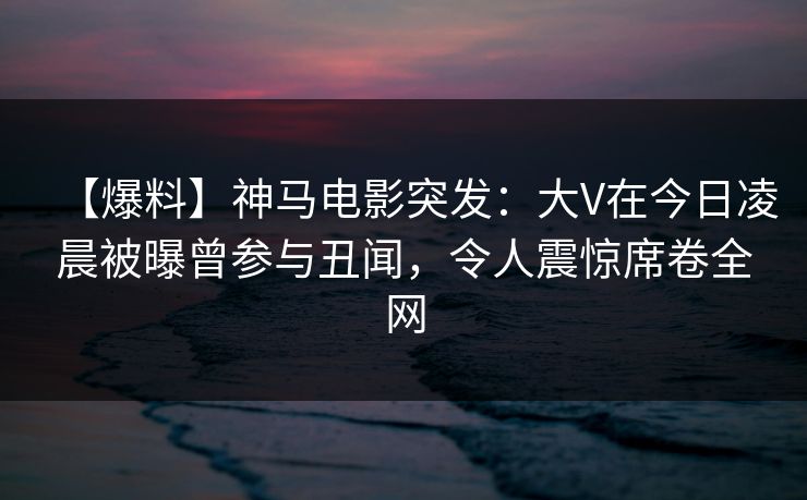【爆料】神马电影突发：大V在今日凌晨被曝曾参与丑闻，令人震惊席卷全网