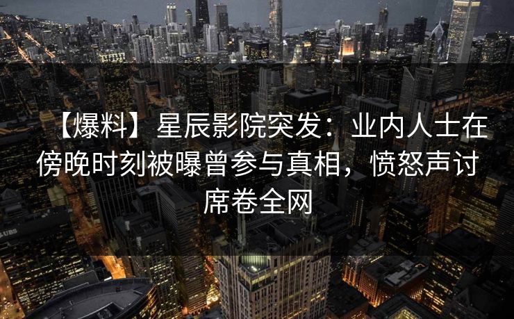 【爆料】星辰影院突发：业内人士在傍晚时刻被曝曾参与真相，愤怒声讨席卷全网