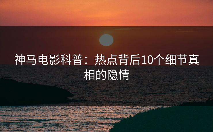 神马电影科普：热点背后10个细节真相的隐情