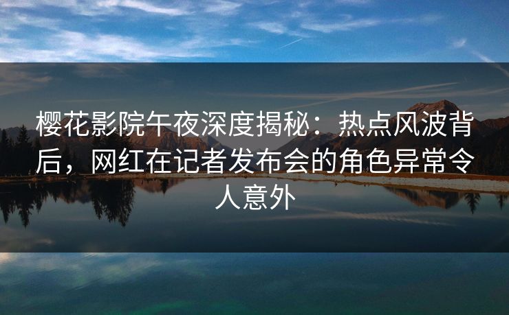樱花影院午夜深度揭秘：热点风波背后，网红在记者发布会的角色异常令人意外