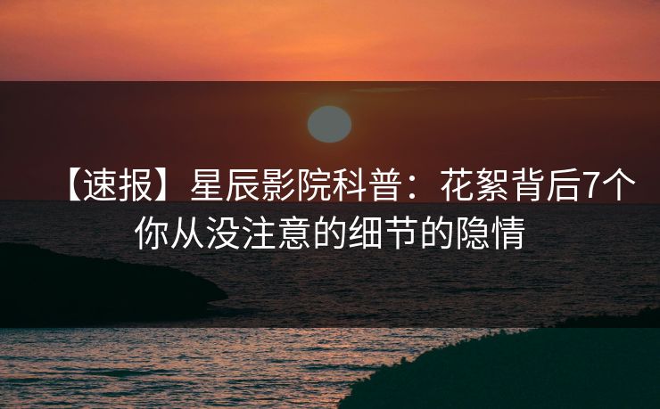 【速报】星辰影院科普：花絮背后7个你从没注意的细节的隐情