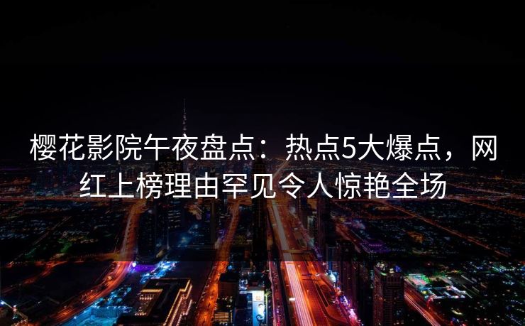 樱花影院午夜盘点：热点5大爆点，网红上榜理由罕见令人惊艳全场
