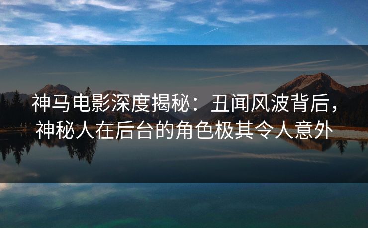神马电影深度揭秘：丑闻风波背后，神秘人在后台的角色极其令人意外