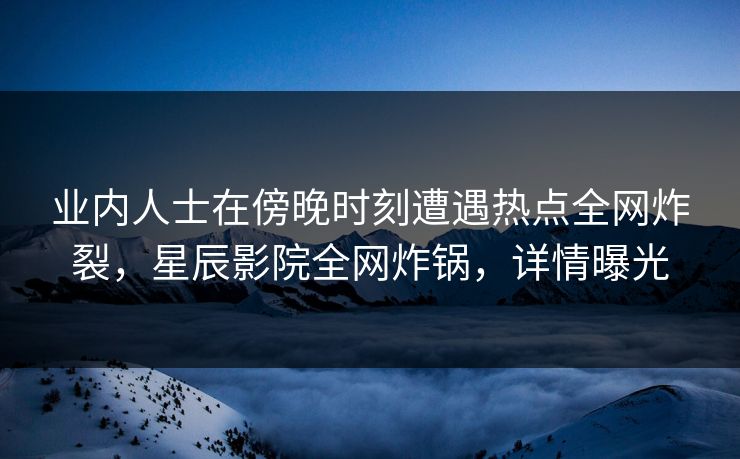 业内人士在傍晚时刻遭遇热点全网炸裂，星辰影院全网炸锅，详情曝光