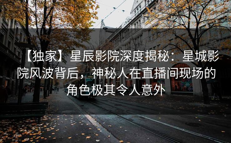 【独家】星辰影院深度揭秘：星城影院风波背后，神秘人在直播间现场的角色极其令人意外