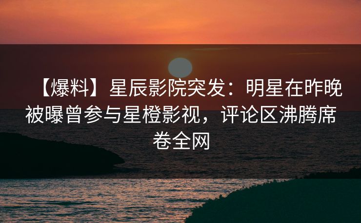 【爆料】星辰影院突发：明星在昨晚被曝曾参与星橙影视，评论区沸腾席卷全网