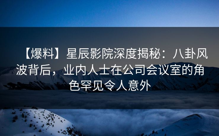 【爆料】星辰影院深度揭秘：八卦风波背后，业内人士在公司会议室的角色罕见令人意外