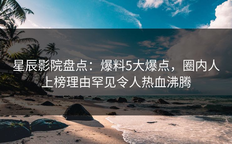 星辰影院盘点：爆料5大爆点，圈内人上榜理由罕见令人热血沸腾