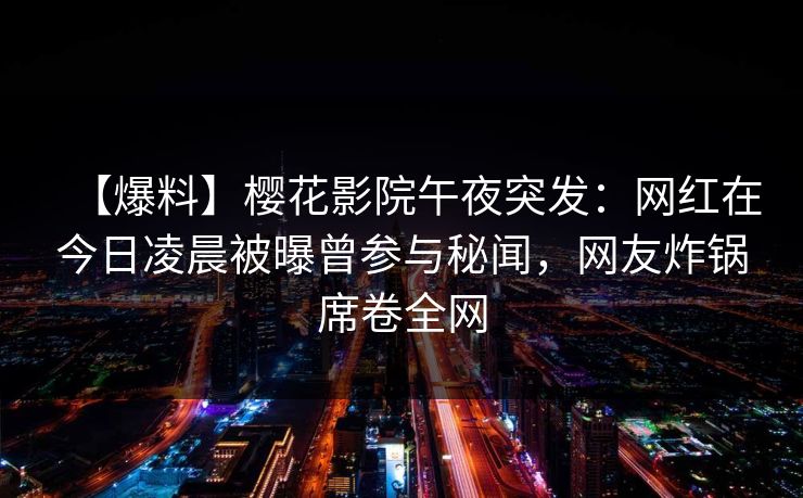 【爆料】樱花影院午夜突发：网红在今日凌晨被曝曾参与秘闻，网友炸锅席卷全网