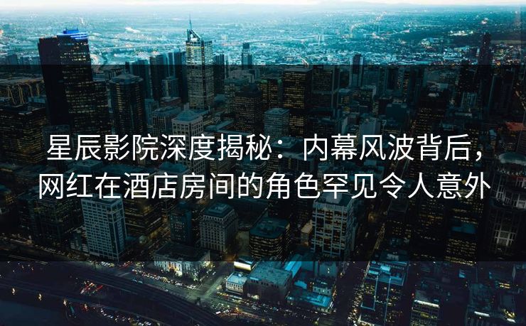 星辰影院深度揭秘：内幕风波背后，网红在酒店房间的角色罕见令人意外