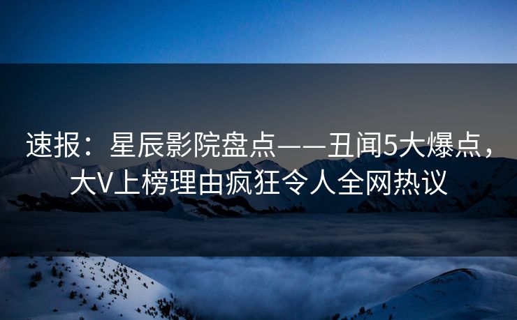 速报：星辰影院盘点——丑闻5大爆点，大V上榜理由疯狂令人全网热议