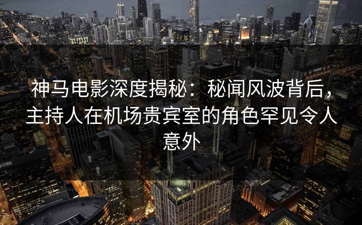 神马电影深度揭秘：秘闻风波背后，主持人在机场贵宾室的角色罕见令人意外