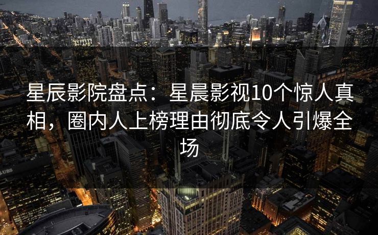 星辰影院盘点：星晨影视10个惊人真相，圈内人上榜理由彻底令人引爆全场