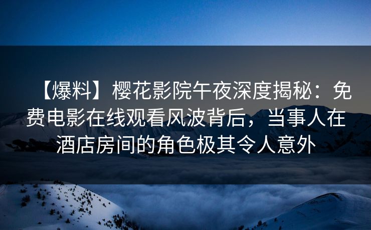 【爆料】樱花影院午夜深度揭秘：免费电影在线观看风波背后，当事人在酒店房间的角色极其令人意外