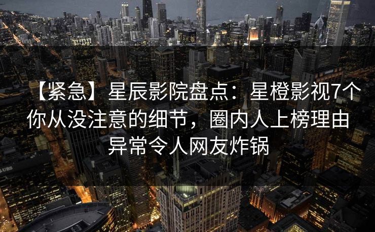 【紧急】星辰影院盘点：星橙影视7个你从没注意的细节，圈内人上榜理由异常令人网友炸锅