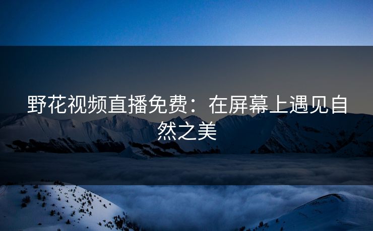 野花视频直播免费:在屏幕上遇见自然之美 野花视频直播免费:在屏幕上遇见自然之美