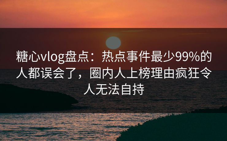 糖心vlog盘点：热点事件最少99%的人都误会了，圈内人上榜理由疯狂令人无法自持