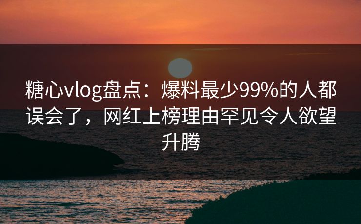 糖心vlog盘点：爆料最少99%的人都误会了，网红上榜理由罕见令人欲望升腾