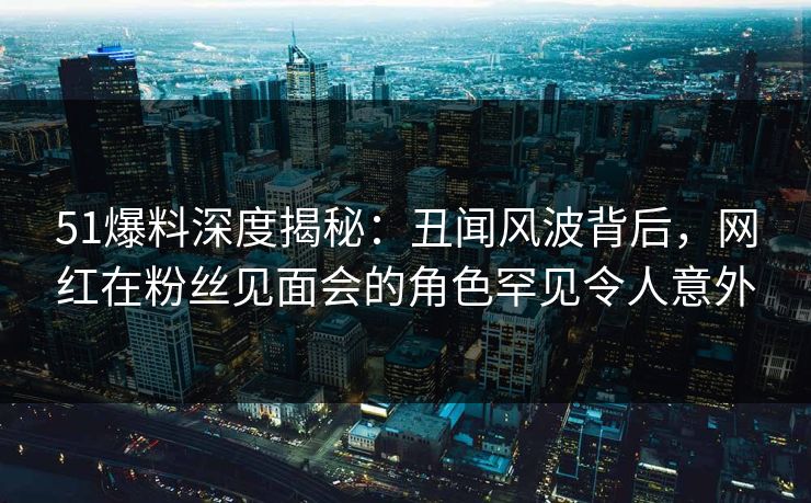 51爆料深度揭秘：丑闻风波背后，网红在粉丝见面会的角色罕见令人意外