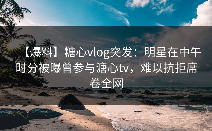 【爆料】糖心vlog突发：明星在中午时分被曝曾参与溏心tv，难以抗拒席卷全网