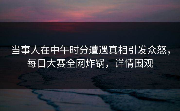 当事人在中午时分遭遇真相引发众怒，每日大赛全网炸锅，详情围观