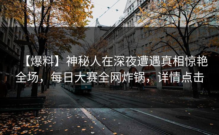 【爆料】神秘人在深夜遭遇真相惊艳全场，每日大赛全网炸锅，详情点击