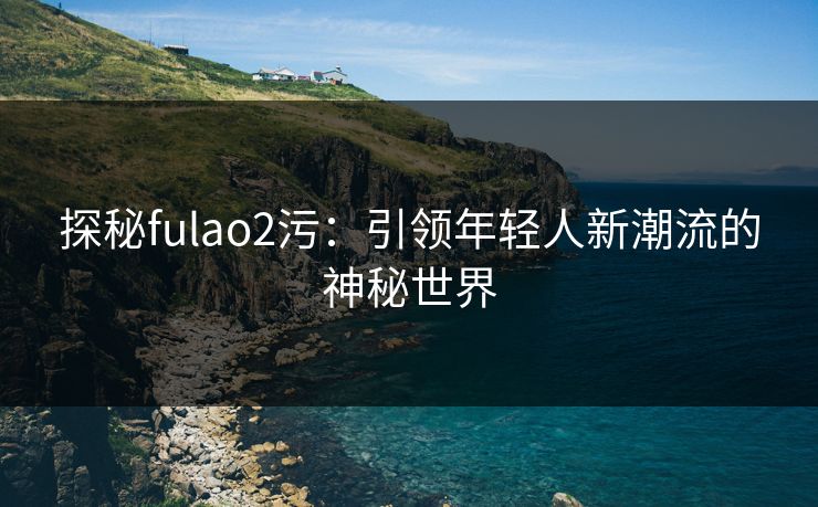探秘fulao2污：引领年轻人新潮流的神秘世界
