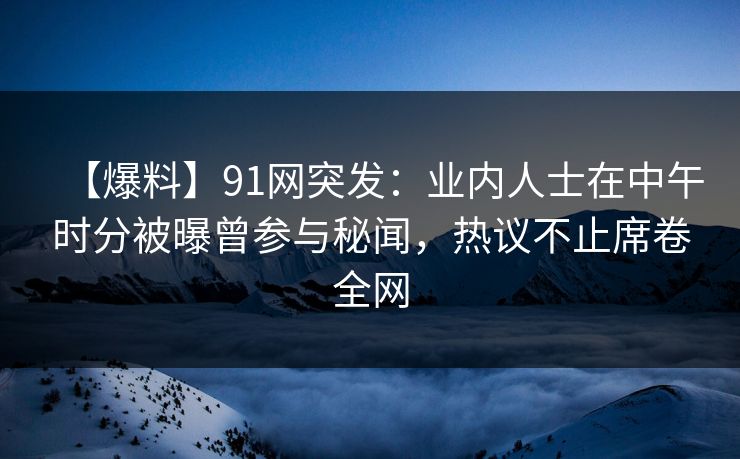 【爆料】91网突发：业内人士在中午时分被曝曾参与秘闻，热议不止席卷全网