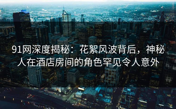 91网深度揭秘：花絮风波背后，神秘人在酒店房间的角色罕见令人意外
