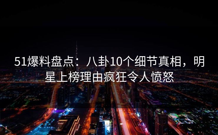 51爆料盘点：八卦10个细节真相，明星上榜理由疯狂令人愤怒