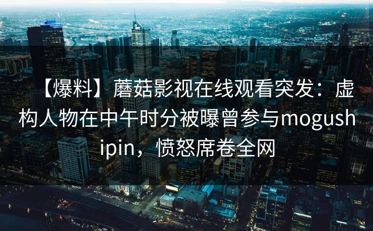 【爆料】蘑菇影视在线观看突发：虚构人物在中午时分被曝曾参与mogushipin，愤怒席卷全网
