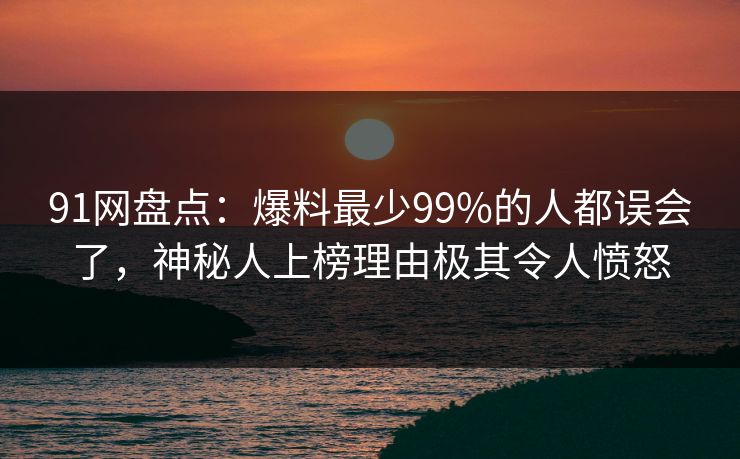 91网盘点：爆料最少99%的人都误会了，神秘人上榜理由极其令人愤怒