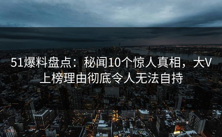 51爆料盘点：秘闻10个惊人真相，大V上榜理由彻底令人无法自持
