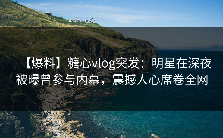 【爆料】糖心vlog突发：明星在深夜被曝曾参与内幕，震撼人心席卷全网