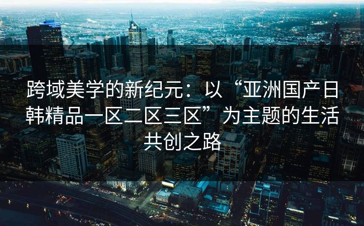 跨域美学的新纪元：以“亚洲国产日韩精品一区二区三区”为主题的生活共创之路