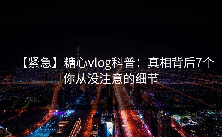 【紧急】糖心vlog科普：真相背后7个你从没注意的细节