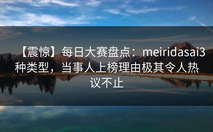 【震惊】每日大赛盘点：meiridasai3种类型，当事人上榜理由极其令人热议不止