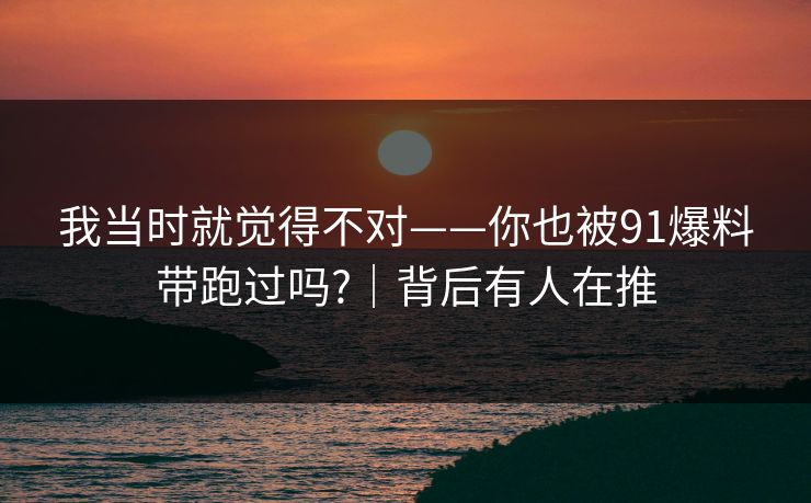 我当时就觉得不对——你也被91爆料带跑过吗?|背后有人在推