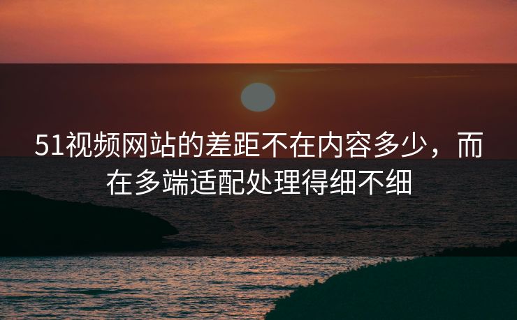 51视频网站的差距不在内容多少，而在多端适配处理得细不细