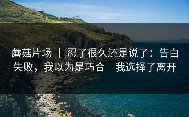 蘑菇片场 ｜ 忍了很久还是说了：告白失败，我以为是巧合｜我选择了离开