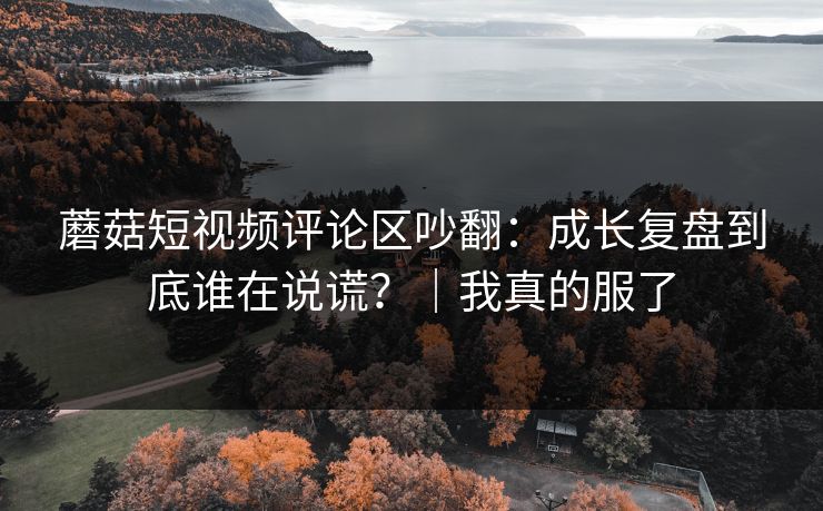 蘑菇短视频评论区吵翻：成长复盘到底谁在说谎？｜我真的服了
