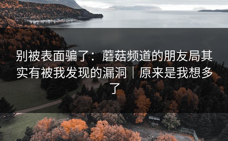 别被表面骗了：蘑菇频道的朋友局其实有被我发现的漏洞｜原来是我想多了