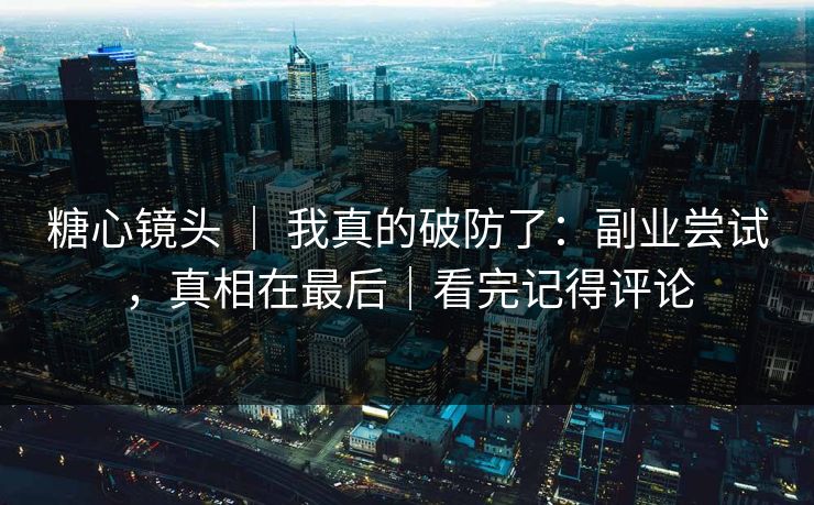 糖心镜头 ｜ 我真的破防了：副业尝试，真相在最后｜看完记得评论