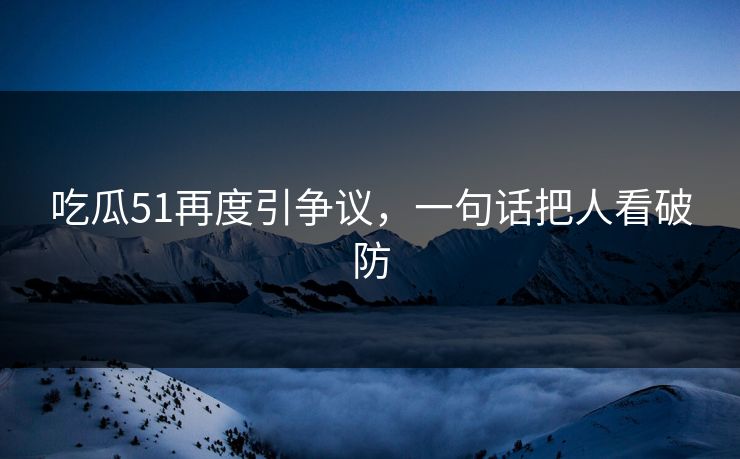 吃瓜51再度引争议，一句话把人看破防
